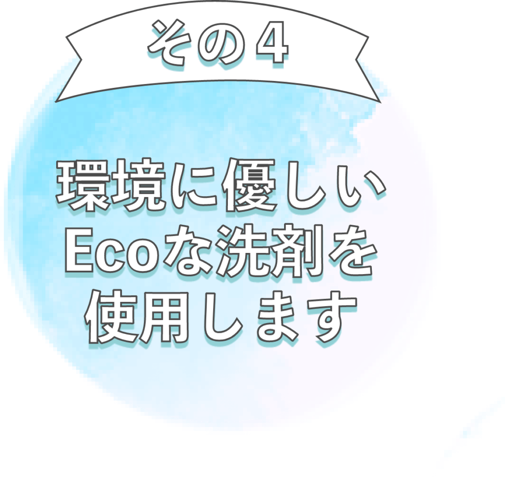 お客様とのお約束４：環境に優しいEcoな洗剤を使用します